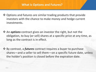 What is Options and Futures?
 Options and futures are similar trading products that provide
investors with the chance to make money and hedge current
investments.
 An options contract gives an investor the right, but not the
obligation, to buy (or sell) shares at a specific price at any time, as
long as the contract is in effect.
 By contrast, a futures contract requires a buyer to purchase
shares—and a seller to sell them—on a specific future date, unless
the holder's position is closed before the expiration date.
 
