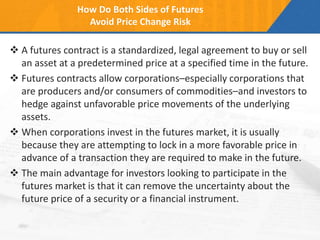 How Do Both Sides of Futures
Avoid Price Change Risk
 A futures contract is a standardized, legal agreement to buy or sell
an asset at a predetermined price at a specified time in the future.
 Futures contracts allow corporations–especially corporations that
are producers and/or consumers of commodities–and investors to
hedge against unfavorable price movements of the underlying
assets.
 When corporations invest in the futures market, it is usually
because they are attempting to lock in a more favorable price in
advance of a transaction they are required to make in the future.
 The main advantage for investors looking to participate in the
futures market is that it can remove the uncertainty about the
future price of a security or a financial instrument.
 