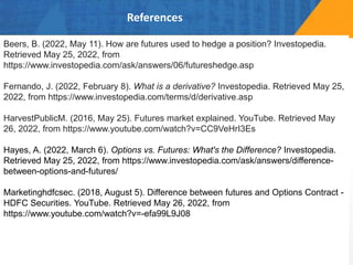 References
Beers, B. (2022, May 11). How are futures used to hedge a position? Investopedia.
Retrieved May 25, 2022, from
https://www.investopedia.com/ask/answers/06/futureshedge.asp
Fernando, J. (2022, February 8). What is a derivative? Investopedia. Retrieved May 25,
2022, from https://www.investopedia.com/terms/d/derivative.asp
HarvestPublicM. (2016, May 25). Futures market explained. YouTube. Retrieved May
26, 2022, from https://www.youtube.com/watch?v=CC9VeHrI3Es
Hayes, A. (2022, March 6). Options vs. Futures: What's the Difference? Investopedia.
Retrieved May 25, 2022, from https://www.investopedia.com/ask/answers/difference-
between-options-and-futures/
Marketinghdfcsec. (2018, August 5). Difference between futures and Options Contract -
HDFC Securities. YouTube. Retrieved May 26, 2022, from
https://www.youtube.com/watch?v=-efa99L9J08
 