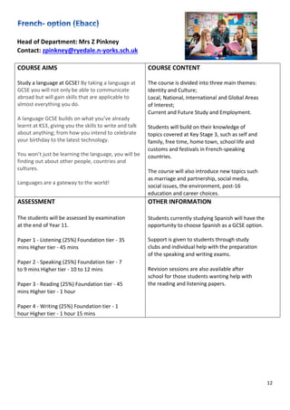 12
Head of Department: Mrs Z Pinkney
Contact: zpinkney@ryedale.n-yorks.sch.uk
COURSE AIMS
Study a language at GCSE! By taking a language at
GCSE you will not only be able to communicate
abroad but will gain skills that are applicable to
almost everything you do.
A language GCSE builds on what you’ve already
learnt at KS3, giving you the skills to write and talk
about anything; from how you intend to celebrate
your birthday to the latest technology.
You won’t just be learning the language, you will be
finding out about other people, countries and
cultures.
Languages are a gateway to the world!
COURSE CONTENT
The course is divided into three main themes:
Identity and Culture;
Local, National, International and Global Areas
of Interest;
Current and Future Study and Employment.
Students will build on their knowledge of
topics covered at Key Stage 3, such as self and
family, free time, home town, school life and
customs and festivals in French-speaking
countries.
The course will also introduce new topics such
as marriage and partnership, social media,
social issues, the environment, post-16
education and career choices.
ASSESSMENT
The students will be assessed by examination
at the end of Year 11.
Paper 1 - Listening (25%) Foundation tier - 35
mins Higher tier - 45 mins
Paper 2 - Speaking (25%) Foundation tier - 7
to 9 mins Higher tier - 10 to 12 mins
Paper 3 - Reading (25%) Foundation tier - 45
mins Higher tier - 1 hour
Paper 4 - Writing (25%) Foundation tier - 1
hour Higher tier - 1 hour 15 mins
OTHER INFORMATION
Students currently studying Spanish will have the
opportunity to choose Spanish as a GCSE option.
Support is given to students through study
clubs and individual help with the preparation
of the speaking and writing exams.
Revision sessions are also available after
school for those students wanting help with
the reading and listening papers.
 