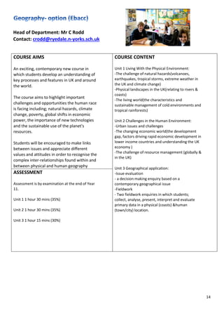 14
Head of Department: Mr C Rodd
Contact: crodd@ryedale.n-yorks.sch.uk
COURSE AIMS
An exciting, contemporary new course in
which students develop an understanding of
key processes and features in UK and around
the world.
The course aims to highlight important
challenges and opportunities the human race
is facing including; natural hazards, climate
change, poverty, global shifts in economic
power, the importance of new technologies
and the sustainable use of the planet's
resources.
Students will be encouraged to make links
between issues and appreciate different
values and attitudes in order to recognise the
complex inter-relationships found within and
between physical and human geography
COURSE CONTENT
Unit 1 Living With the Physical Environment:
-The challenge of natural hazards(volcanoes,
earthquakes, tropical storms, extreme weather in
the UK and climate change)
-Physical landscapes in the UK(relating to rivers &
coasts)
-The living world(the characteristics and
sustainable management of cold environments and
tropical rainforests)
Unit 2 Challenges in the Human Environment:
-Urban issues and challenges
-The changing economic world(the development
gap, factors driving rapid economic development in
lower income countries and understanding the UK
economy )
-The challenge of resource management (globally &
in the UK)
Unit 3 Geographical application:
-Issue evaluation
- a decision making enquiry based on a
contemporary geographical issue
-Fieldwork
- Two fieldwork enquiries in which students;
collect, analyse, present, interpret and evaluate
primary data in a physical (coasts) &human
(town/city) location.
ASSESSMENT
Assessment is by examination at the end of Year
11.
Unit 1 1 hour 30 mins (35%)
Unit 2 1 hour 30 mins (35%)
Unit 3 1 hour 15 mins (30%)
 