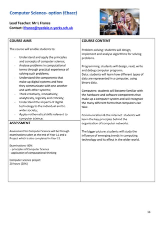 16
Lead Teacher: Mr L France
Contact: lfrance@ryedale.n-yorks.sch.uk
COURSE AIMS
The course will enable students to:
- Understand and apply the principles
and concepts of computer science;
- Analyse problems in computational
terms through practical experience of
solving such problems;
- Understand the components that
make up digital systems and how
they communicate with one another
and with other systems;
- Think creatively, innovatively,
analytically, logically and critically;
- Understand the impacts of digital
technology to the individual and to
wider society;
- Apply mathematical skills relevant to
computer science.
COURSE CONTENT
Problem-solving: students will design,
implement and analyse algorithms for solving
problems.
Programming: students will design, read, write
and debug computer programs.
Data: students will learn how different types of
data are represented in a computer, using
binary data.
Computers: students will become familiar with
the hardware and software components that
make up a computer system and will recognize
the many different forms that computers can
take.
Communication & the internet: students will
learn the key principles behind the
organisation of computer networks.
The bigger picture: students will study the
influence of emerging trends in computing
technology and its effect in the wider world.
ASSESSMENT
Assessment for Computer Science will be through
examinations taken at the end of Year 11 and a
Project which is also completed in Year 11.
Examinations- 80%
- principles of Computer Science
- application of computational thinking
Computer science project
20 hours (20%)
 