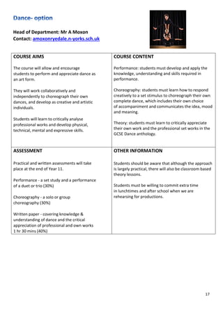 17
Head of Department: Mr A Moxon
Contact: amoxonryedale.n-yorks.sch.uk
COURSE AIMS
The course will allow and encourage
students to perform and appreciate dance as
an art form.
They will work collaboratively and
independently to choreograph their own
dances, and develop as creative and artistic
individuals.
Students will learn to critically analyse
professional works and develop physical,
technical, mental and expressive skills.
COURSE CONTENT
Performance: students must develop and apply the
knowledge, understanding and skills required in
performance.
Choreography: students must learn how to respond
creatively to a set stimulus to choreograph their own
complete dance, which includes their own choice
of accompaniment and communicates the idea, mood
and meaning.
Theory: students must learn to critically appreciate
their own work and the professional set works in the
GCSE Dance anthology.
ASSESSMENT
Practical and written assessments will take
place at the end of Year 11.
Performance - a set study and a performance
of a duet or trio (30%)
Choreography - a solo or group
choreography (30%)
Written paper - covering knowledge &
understanding of dance and the critical
appreciation of professional and own works
1 hr 30 mins (40%)
OTHER INFORMATION
Students should be aware that although the approach
is largely practical, there will also be classroom based
theory lessons.
Students must be willing to commit extra time
in lunchtimes and after school when we are
rehearsing for productions.
 