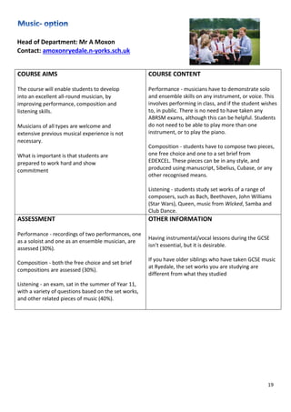 19
Head of Department: Mr A Moxon
Contact: amoxonryedale.n-yorks.sch.uk
COURSE AIMS
The course will enable students to develop
into an excellent all-round musician, by
improving performance, composition and
listening skills.
Musicians of all types are welcome and
extensive previous musical experience is not
necessary.
What is important is that students are
prepared to work hard and show
commitment.
COURSE CONTENT
Performance - musicians have to demonstrate solo
and ensemble skills on any instrument, or voice. This
involves performing in class, and if the student wishes
to, in public. There is no need to have taken any
ABRSM exams, although this can be helpful. Students
do not need to be able to play more than one
instrument, or to play the piano.
Composition - students have to compose two pieces,
one free choice and one to a set brief from
EDEXCEL. These pieces can be in any style, and
produced using manuscript, Sibelius, Cubase, or any
other recognised means.
Listening - students study set works of a range of
composers, such as Bach, Beethoven, John Williams
(Star Wars), Queen, music from Wicked, Samba and
Club Dance.
ASSESSMENT
Performance - recordings of two performances, one
as a soloist and one as an ensemble musician, are
assessed (30%).
Composition - both the free choice and set brief
compositions are assessed (30%).
Listening - an exam, sat in the summer of Year 11,
with a variety of questions based on the set works,
and other related pieces of music (40%).
OTHER INFORMATION
Having instrumental/vocal lessons during the GCSE
isn’t essential, but it is desirable.
If you have older siblings who have taken GCSE music
at Ryedale, the set works you are studying are
different from what they studied.
 
