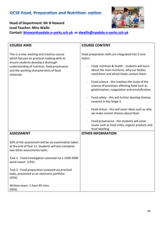 20
Head of Department: Mr B Howard
Lead Teacher: Miss Wallis
Contact: bhowardryedale.n-yorks.sch.uk or dwallis@ryedale.n-yorks.sch.uk
COURSE AIMS
This is a new, exciting and creative course
which focuses on practical cooking skills to
ensure students develop a thorough
understanding of nutrition, food provenance
and the working characteristics of food
materials.
COURSE CONTENT
Food preparation skills are integrated into 5 core
topics:
- Food, nutrition & health - students will learn
about the main nutrients, why our bodies
need them and which foods contain them.
- Food science - this involves the study of the
science of processes affecting food such as
gelatinisation, coagulation and emulsification.
- Food safety - this will further develop themes
covered in Key Stage 3.
- Food choice - this will cover ideas such as why
we make certain choices about food.
- Food provenance - the students will cover
issues such as food miles, organic produce and
food labelling
ASSESSMENT
50% of the assessment will be via examination taken
at the end of Year 11. Students will also complete
two other assessments tasks:
Task 1 - Food investigation assessed via a 1500-2000
word report (15%)
Task 2 - Food preparation assessed via practical
tasks, presented as an electronic portfolio
(35%)
Written exam- 1 hour 45 mins
(50%)
OTHER INFORMATION
 