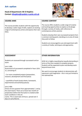 24
Head of Department: Mr D Hopkins
Contact: dhopkins@ryedale.n-yorks.sch.uk
COURSE AIMS
The course provides students with the opportunity
to develop a wide range of skills, explore an exciting
range of contemporary artists and express their own
ideas.
COURSE CONTENT
The course offers students a wide range of creative
and exciting opportunities to explore art & design
through a variety of media, with reference to
contemporary artistic practice
Students develop their own coursework projects from
a common starting point, deciding on an area of study
they wish to follow.
Students are encouraged to use and experiment with
a variety of media, techniques and approaches.
ASSESSMENT
Students are assessed through coursework and an
exam:
Unit 1 60%
Assessment of coursework completed in Years 10 &
11, consisting of :
- 2 or more completed projects (preparation,
research, development and final piece)
- a portfolio of work (study sheets, homework,
experimental and workshop pieces).
Unit 2 40%
Choice of one question from approximately 7, set by
the exam board. There are at least two months of
preparation before the final piece is created under
exam conditions in the art
rooms. This is exam lasts 10 hours, spread over 2
days (in early March).
OTHER INFORMATION
GCSE Art is highly rewarding but equally demanding in
terms of the time needed to complete projects.
Students will be expected to plan and develop work
beyond lesson time.
We want to encourage students to demonstrate self-
expression and imagination - this is not just limited to
the talented few.
 