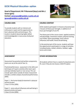 25
Head of Department: Mr P Marwood (boys) and Mrs J
Green (girls)
Contact: pmarwood@ryedale.n-yorks.sch.uk
jgreen@ryedale.n-yorks.sch.uk
COURSE AIMS
To provide students with an interest and
enthusiasm in sport and the opportunity to
learn advanced skills and techniques. This
results in students becoming highly skilled
and knowledgeable in many areas of physical
education.
COURSE CONTENT
GCSE students participate in 2 lessons of practical and
3 lessons of theory per fortnight, in addition to 4
hours per fortnight of core PE.
The theory part of the course covers: applied anatomy
and physiology; movement analysis; physical training;
use of data; sports psychology; socio-cultural
influences and health, fitness & well-being.
In the practical part of the course, students will have
the opportunity to participate in a range of activities,
including hockey, netball, athletics, football, rugby,
tennis and cricket.
ASSESSMENT
Assessment has practical and written components;
exams are sat at the end of Year 11.
Practical performance - assessment in the skills and
techniques of 3 sports activities (One team sport
and twp individual sports or vice versa). This can
include sports done outside of school. Assessment
includes a written analysis of practical performance.
(40%)
Paper 1 - the human body & movement in physical
activity & sport.
1 hour 15 mins (30%)
Paper 2 - socio-cultural influences and well-being in
physical activity and sport.
1 hour 15 mins (30%)
OTHER INFORMATION
All students will do 2 hours a week of compulsory core
PE, even if they do not choose a GSCE PE option.
 