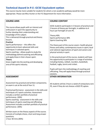 26
This course may be more suitable for students for whom a non-academic pathway would be more
appropriate. Please see Miss Hunter or the P.E Department for more information.
COURSE AIMS
The course allows pupils with an interest and
enthusiasm in sport the opportunity to
further develop their understanding and
knowledge of the subject.
This is delivered through practical and theory
lessons.
Practical
Sports performance – this offers the
opportunity to learn advanced skills and
techniques in selected sports.
Sports coaching – allows pupils to study the
methodology behind coaching and officiating
and apply these in their chosen sport.
Theory
Gives insight into the exciting and developing
area of the sports industry.
COURSE CONTENT
GCSE students participate in 3 lessons of practical and
2 lessons of theory per fortnight, in addition to 4
hours per fortnight of core PE.
Theory 40%
Sports performance 30%
Sports Coaching 30%
The theory part of the course covers: health physical
fitness and safety; contemporary issues in sport; local
and national organisations of sport and careers and
physical activity in sport.
In the practical part of the course, students will have
the opportunity to participate in a range of activities,
including hockey, netball, rounders, basketball,
football, rugby, tennis and cricket.
Pupils will learn the methodology of coaching and
officiating. They will apply these through practical
sessions.
ASSESSMENT
Assessment has practical and written components;
an exam is sat at the end of Year 11.
Practical performance - assessment in the skills and
techniques of 2 sports activities. Assessment
includes a written portfolio of practical
performance. (30%)
Sports coaching - assessment in the skills and
techniques of sports coaching and officiating.
Assessment includes a written portfolio of practical
performance. (30%)
Written exam on the theory aspects of the course.
Consists of multiple choice, short and long answer
questions.
1 hour 30 mins (40%)
OTHER INFORMATION
All students will do 2 hours a week of compulsory core
PE, even if they do not choose a GSCE PE option.
 