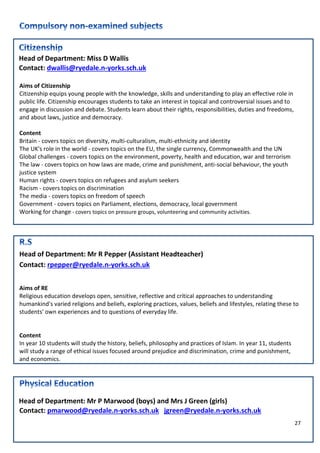 27
Head of Department: Miss D Wallis
Contact: dwallis@ryedale.n-yorks.sch.uk
Aims of Citizenship
Citizenship equips young people with the knowledge, skills and understanding to play an effective role in
public life. Citizenship encourages students to take an interest in topical and controversial issues and to
engage in discussion and debate. Students learn about their rights, responsibilities, duties and freedoms,
and about laws, justice and democracy.
Content
Britain - covers topics on diversity, multi-culturalism, multi-ethnicity and identity
The UK's role in the world - covers topics on the EU, the single currency, Commonwealth and the UN
Global challenges - covers topics on the environment, poverty, health and education, war and terrorism
The law - covers topics on how laws are made, crime and punishment, anti-social behaviour, the youth
justice system
Human rights - covers topics on refugees and asylum seekers
Racism - covers topics on discrimination
The media - covers topics on freedom of speech
Government - covers topics on Parliament, elections, democracy, local government
Working for change - covers topics on pressure groups, volunteering and community activities.
Head of Department: Mr R Pepper (Assistant Headteacher)
Contact: rpepper@ryedale.n-yorks.sch.uk
Aims of RE
Religious education develops open, sensitive, reflective and critical approaches to understanding
humankind's varied religions and beliefs, exploring practices, values, beliefs and lifestyles, relating these to
students' own experiences and to questions of everyday life.
Content
In year 10 students will study the history, beliefs, philosophy and practices of Islam. In year 11, students
will study a range of ethical issues focused around prejudice and discrimination, crime and punishment,
and economics.
Head of Department: Mr P Marwood (boys) and Mrs J Green (girls)
Contact: pmarwood@ryedale.n-yorks.sch.uk jgreen@ryedale.n-yorks.sch.uk
 