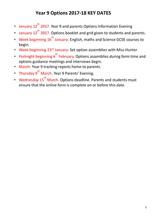 3
Year 9 Options 2017-18 KEY DATES
• January 12
th
2017. Year 9 and parents Options Information Evening
• January 12
th
2017. Options booklet and grid given to students and parents.
• Week beginning 16
th
January: English, maths and Science GCSE courses to
begin.
• Week beginning 23rd January: Set option assemblies with Miss Hunter
• Fortnight beginning 6
th
February. Options assemblies during form time and
options guidance meetings and interviews begin.
• March: Year 9 tracking reports home to parents.
• Thursday 9
th
March. Year 9 Parents’ Evening.
• Wednesday 15
th
March. Options deadline. Parents and students must
ensure that the online form is complete on or before this date.
 