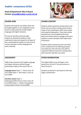 8
Head of Department: Miss K Round
Contact: kround@ryedale.n-yorks.sch.uk
COURSE AIMS
Students will study for two GCSEs which will
be taught together as one integrated course;
lessons include elements of both English
Language and English Literature.
The course will allow and encourage
students to develop the ability to read,
understand, enjoy and respond to all types of
text, and develop the ability to construct and
convey meaning in written language and
write creatively.
COURSE CONTENT
Students will be required to produce their own
fiction and non-fiction writing and will study a
range of texts including pre-20th century texts
and a play by Shakespeare. These texts will be
selected from a list provided by the Exam
Board and will be chosen to engage and inspire
students as well as broaden their experiences
of literature.
Students will be required to write accurately
and in suitable forms for differing purposes
and audiences; they will have to be able to
respond to different stimuli for writing and to
edit and proof-read their own work.
ASSESSMENT
100% of the assessment for English Language
and English Literature will be through
examinations taken at the end of Year 11.
Language exams Paper 1 - Fiction 1hour 45
mins (50%) Paper 2 - Non-fiction 1 hour 45
mins (50%)
Literature exams Paper 1 -
Shakespeare/19th Century novel 1 hour 45
mins (40%) Paper 2 - modern texts/poetry/
unseen poetry 2 hours 15 mins (60%)
OTHER INFORMATION
The English GCSE course will begin in the
Spring Term of Year 9. This will continue in
Years 10 and 11.
Students are placed in sets based on their Key
Stage 3 achievement.
 