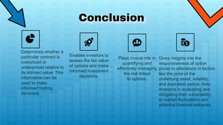Conclusion
Plays crucial role in
quantifying and
effectively managing
the risk linked
to options.
Determines whether a
particular contract is
overpriced or
underpriced relative to
its intrinsic value. This
information can be
used to make
informed trading
decisions.
Enables investors to
assess the fair value
of options and make
informed investment
decisions.
Gives insights into the
responsiveness of option
prices to alterations in factors
like the price of the
underlying asset, volatility,
and expiration period. Aids
investors in evaluating and
mitigating their vulnerability
to market fluctuations and
potential financial setbacks.
 