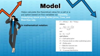 Model
Helps calculate the theoretical value for a call or a
put option based on five variables viz Volatility,
Underlying stock price, Strike price, Time, and
Risk-free rate.
In mathematical notation:
 