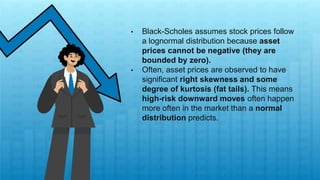 • Black-Scholes assumes stock prices follow
a lognormal distribution because asset
prices cannot be negative (they are
bounded by zero).
• Often, asset prices are observed to have
significant right skewness and some
degree of kurtosis (fat tails). This means
high-risk downward moves often happen
more often in the market than a normal
distribution predicts.
 