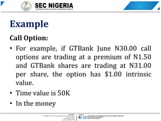 Example
Call Option:
• For example, if GTBank June N30.00 call
options are trading at a premium of N1.50
and GTBank shares are trading at N31.00
per share, the option has $1.00 intrinsic
value.
• Time value is 50K
• In the money
 