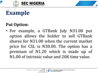 Example
Put Option:
• For example, a GTBank July N31.00 put
option allows the holder to sell GTBank
shares for N31.00 when the current market
price for CSL is N30.00. The option has a
premium of N1.20 which is made up of
N1.00 of intrinsic value and 20K time value.
 