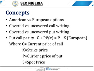 Concepts
• American vs European options
• Covered vs uncovered call writing
• Covered vs uncovered put writing
• Put call parity C + PV(x) = P + S (European)
Where C= Current price of call
X=Strike price
P=Current price of put
S=Spot Price
 