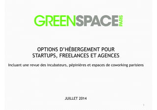1
OPTIONS D’HÉBERGEMENT POUR
STARTUPS, FREELANCES ET AGENCES
!
Incluant une revue des incubateurs, pépinières et espaces de coworking parisiens
JUILLET 2014
 