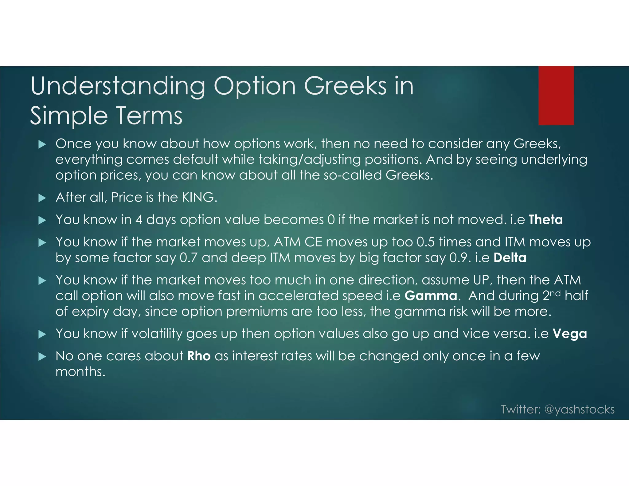 Twitter: @yashstocks
Understanding Option Greeks in
Simple Terms
 Once you know about how options work, then no need to consider any Greeks,
everything comes default while taking/adjusting positions. And by seeing underlying
option prices, you can know about all the so-called Greeks.
 After all, Price is the KING.
 You know in 4 days option value becomes 0 if the market is not moved. i.e Theta
 You know if the market moves up, ATM CE moves up too 0.5 times and ITM moves up
by some factor say 0.7 and deep ITM moves by big factor say 0.9. i.e Delta
 You know if the market moves too much in one direction, assume UP, then the ATM
call option will also move fast in accelerated speed i.e Gamma. And during 2nd half
of expiry day, since option premiums are too less, the gamma risk will be more.
 You know if volatility goes up then option values also go up and vice versa. i.e Vega
 No one cares about Rho as interest rates will be changed only once in a few
months.
 