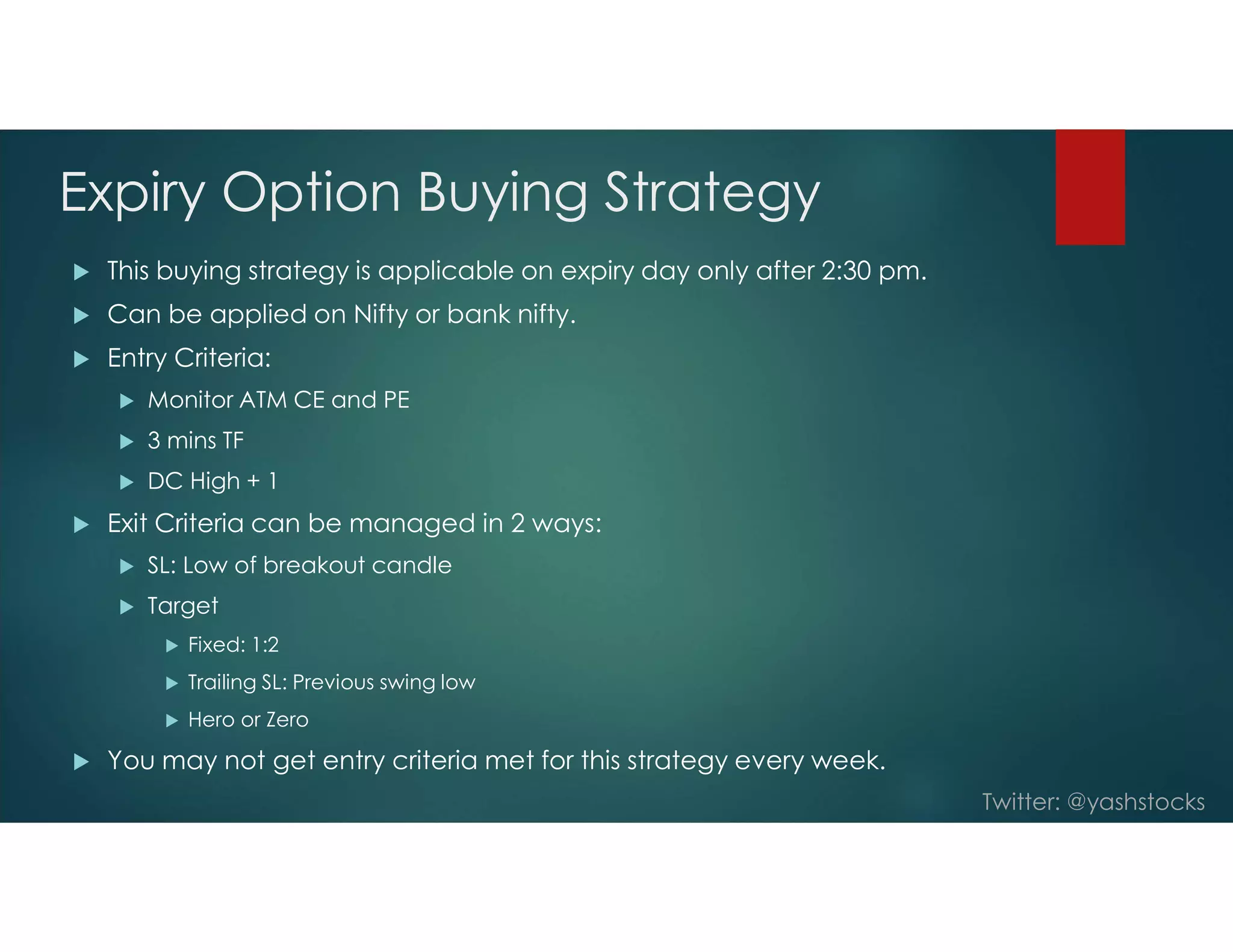 Twitter: @yashstocks
Expiry Option Buying Strategy
 This buying strategy is applicable on expiry day only after 2:30 pm.
 Can be applied on Nifty or bank nifty.
 Entry Criteria:
 Monitor ATM CE and PE
 3 mins TF
 DC High + 1
 Exit Criteria can be managed in 2 ways:
 SL: Low of breakout candle
 Target
 Fixed: 1:2
 Trailing SL: Previous swing low
 Hero or Zero
 You may not get entry criteria met for this strategy every week.
 
