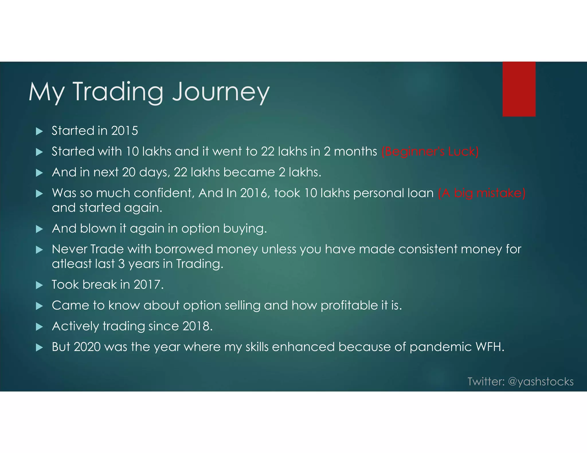 Twitter: @yashstocks
My Trading Journey
 Started in 2015
 Started with 10 lakhs and it went to 22 lakhs in 2 months (Beginner's Luck)
 And in next 20 days, 22 lakhs became 2 lakhs.
 Was so much confident, And In 2016, took 10 lakhs personal loan (A big mistake)
and started again.
 And blown it again in option buying.
 Never Trade with borrowed money unless you have made consistent money for
atleast last 3 years in Trading.
 Took break in 2017.
 Came to know about option selling and how profitable it is.
 Actively trading since 2018.
 But 2020 was the year where my skills enhanced because of pandemic WFH.
 