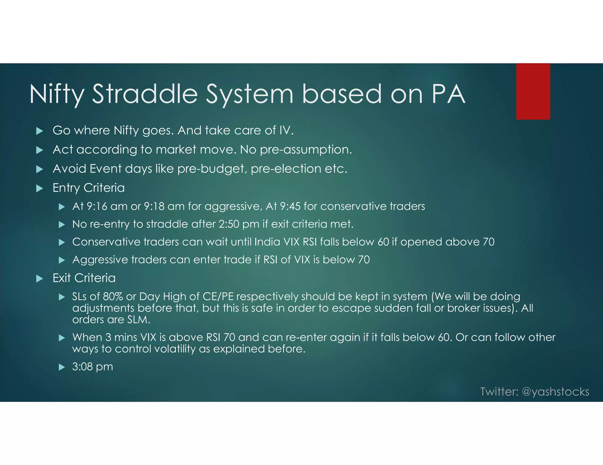 Twitter: @yashstocks
Nifty Straddle System based on PA
 Go where Nifty goes. And take care of IV.
 Act according to market move. No pre-assumption.
 Avoid Event days like pre-budget, pre-election etc.
 Entry Criteria
 At 9:16 am or 9:18 am for aggressive, At 9:45 for conservative traders
 No re-entry to straddle after 2:50 pm if exit criteria met.
 Conservative traders can wait until India VIX RSI falls below 60 if opened above 70
 Aggressive traders can enter trade if RSI of VIX is below 70
 Exit Criteria
 SLs of 80% or Day High of CE/PE respectively should be kept in system (We will be doing
adjustments before that, but this is safe in order to escape sudden fall or broker issues). All
orders are SLM.
 When 3 mins VIX is above RSI 70 and can re-enter again if it falls below 60. Or can follow other
ways to control volatility as explained before.
 3:08 pm
 