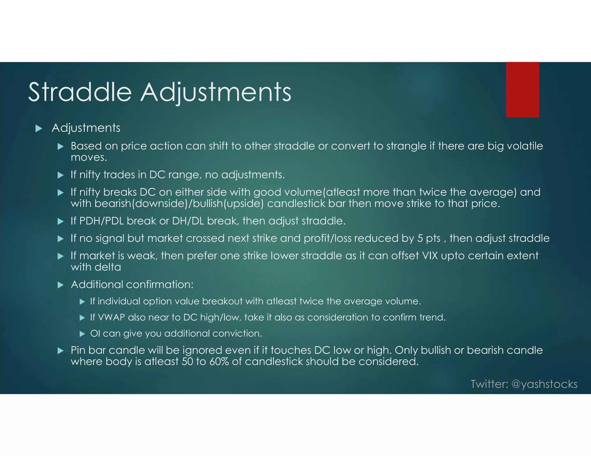Twitter: @yashstocks
Straddle Adjustments
 Adjustments
 Based on price action can shift to other straddle or convert to strangle if there are big volatile
moves.
 If nifty trades in DC range, no adjustments.
 If nifty breaks DC on either side with good volume(atleast more than twice the average) and
with bearish(downside)/bullish(upside) candlestick bar then move strike to that price.
 If PDH/PDL break or DH/DL break, then adjust straddle.
 If no signal but market crossed next strike and profit/loss reduced by 5 pts , then adjust straddle
 If market is weak, then prefer one strike lower straddle as it can offset VIX upto certain extent
with delta
 Additional confirmation:
 If individual option value breakout with atleast twice the average volume.
 If VWAP also near to DC high/low, take it also as consideration to confirm trend.
 OI can give you additional conviction.
 Pin bar candle will be ignored even if it touches DC low or high. Only bullish or bearish candle
where body is atleast 50 to 60% of candlestick should be considered.
 