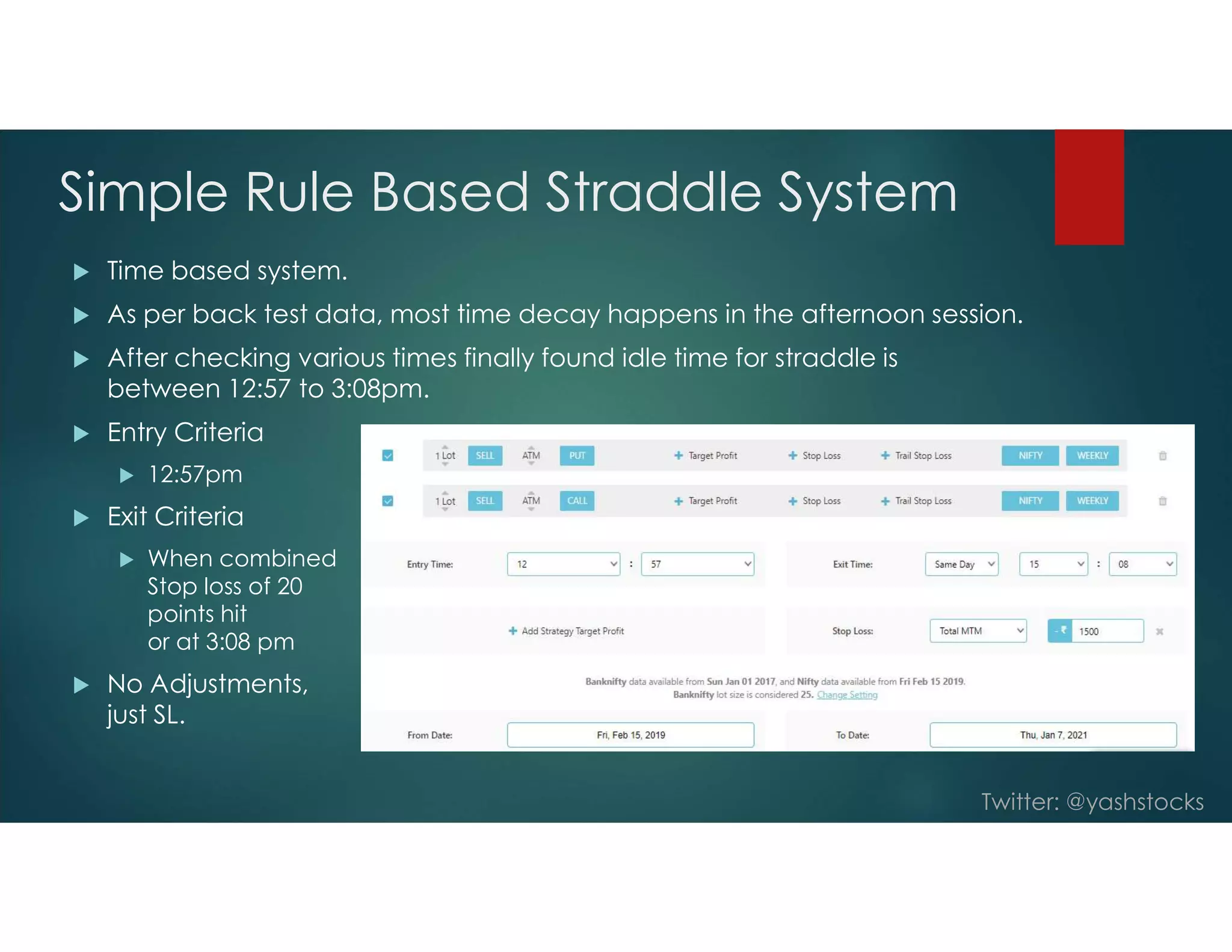 Twitter: @yashstocks
Simple Rule Based Straddle System
 Time based system.
 As per back test data, most time decay happens in the afternoon session.
 After checking various times finally found idle time for straddle is
between 12:57 to 3:08pm.
 Entry Criteria
 12:57pm
 Exit Criteria
 When combined
Stop loss of 20
points hit
or at 3:08 pm
 No Adjustments,
just SL.
 