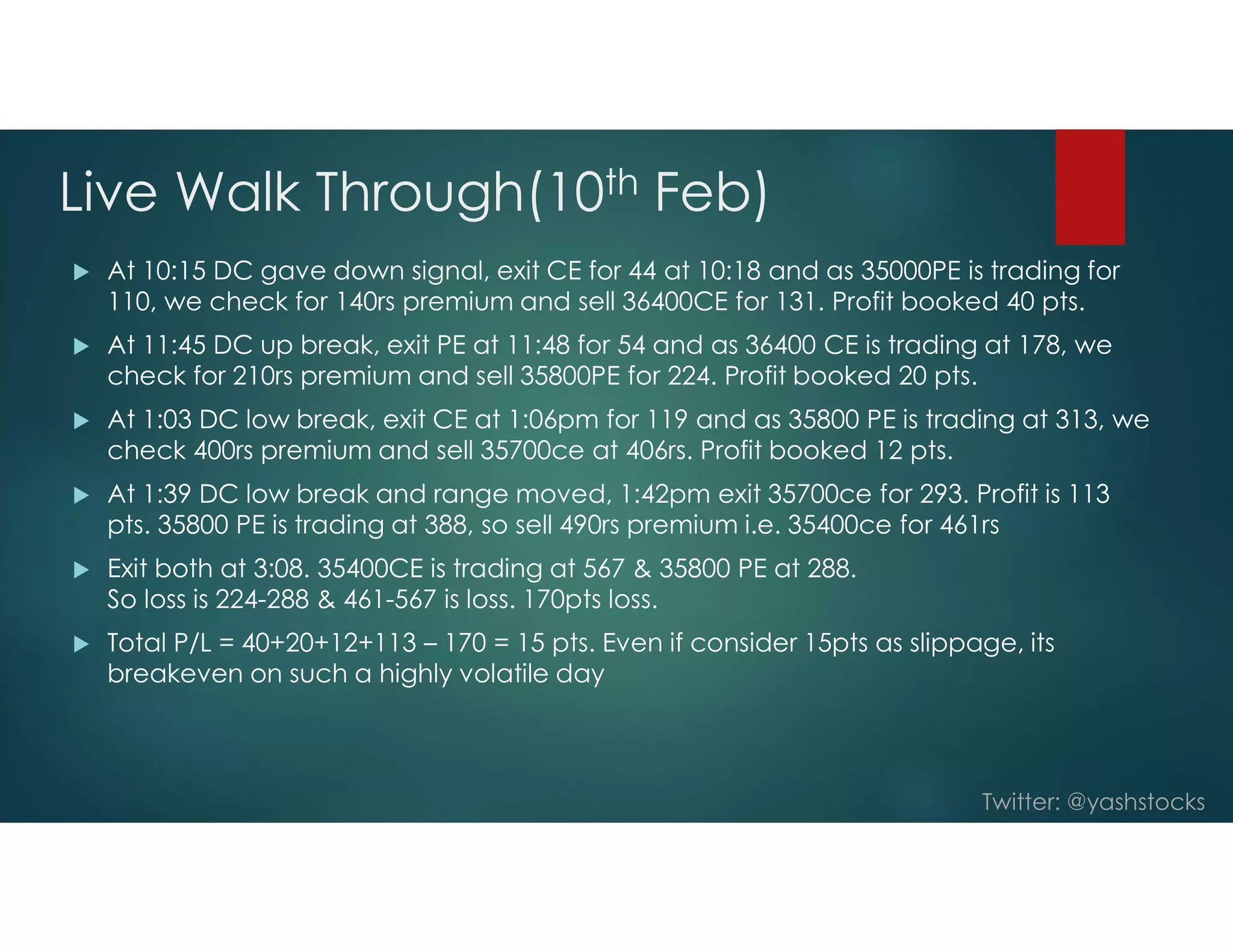 Twitter: @yashstocks
Live Walk Through(10th Feb)
 At 10:15 DC gave down signal, exit CE for 44 at 10:18 and as 35000PE is trading for
110, we check for 140rs premium and sell 36400CE for 131. Profit booked 40 pts.
 At 11:45 DC up break, exit PE at 11:48 for 54 and as 36400 CE is trading at 178, we
check for 210rs premium and sell 35800PE for 224. Profit booked 20 pts.
 At 1:03 DC low break, exit CE at 1:06pm for 119 and as 35800 PE is trading at 313, we
check 400rs premium and sell 35700ce at 406rs. Profit booked 12 pts.
 At 1:39 DC low break and range moved, 1:42pm exit 35700ce for 293. Profit is 113
pts. 35800 PE is trading at 388, so sell 490rs premium i.e. 35400ce for 461rs
 Exit both at 3:08. 35400CE is trading at 567 & 35800 PE at 288.
So loss is 224-288 & 461-567 is loss. 170pts loss.
 Total P/L = 40+20+12+113 – 170 = 15 pts. Even if consider 15pts as slippage, its
breakeven on such a highly volatile day
 