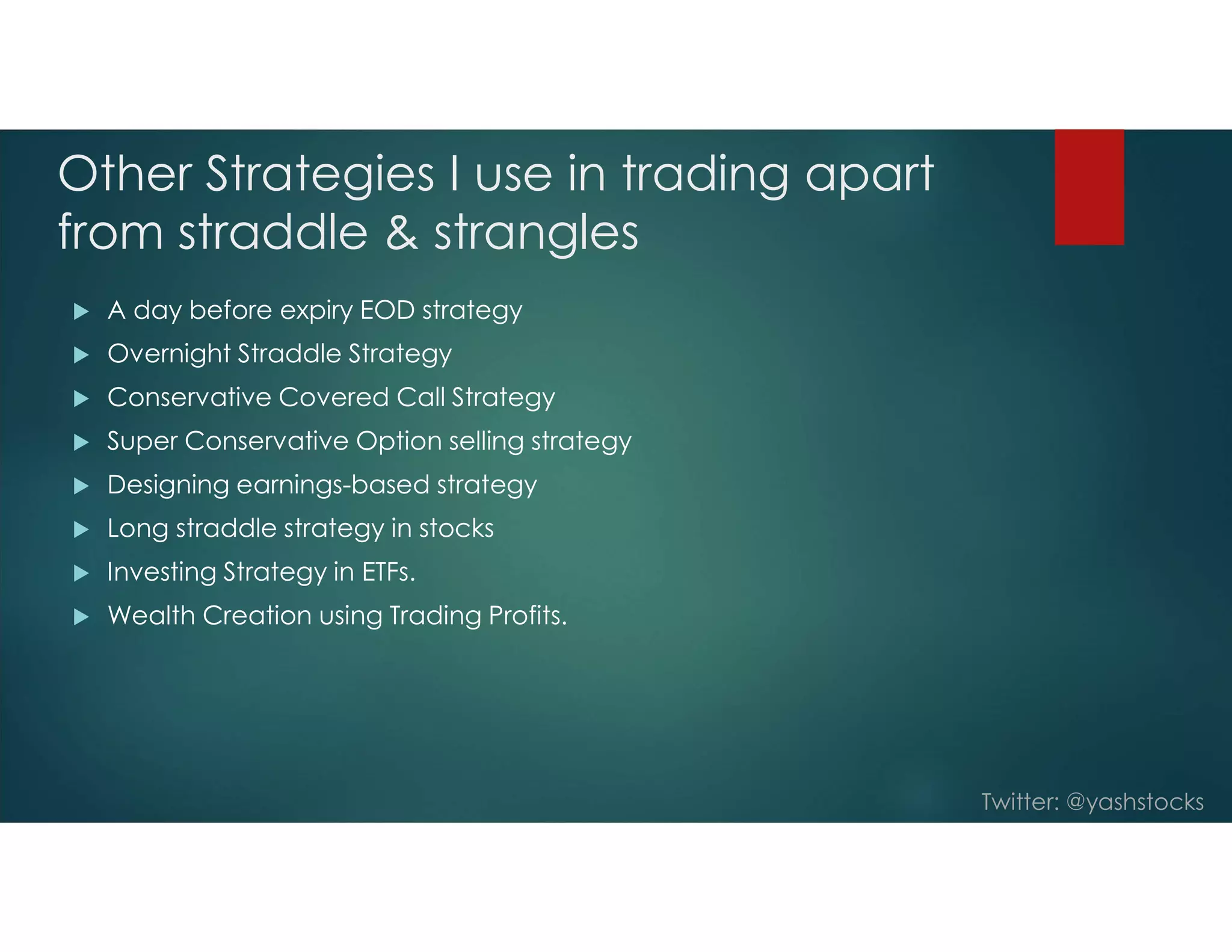 Twitter: @yashstocks
Other Strategies I use in trading apart
from straddle & strangles
 A day before expiry EOD strategy
 Overnight Straddle Strategy
 Conservative Covered Call Strategy
 Super Conservative Option selling strategy
 Designing earnings-based strategy
 Long straddle strategy in stocks
 Investing Strategy in ETFs.
 Wealth Creation using Trading Profits.
 