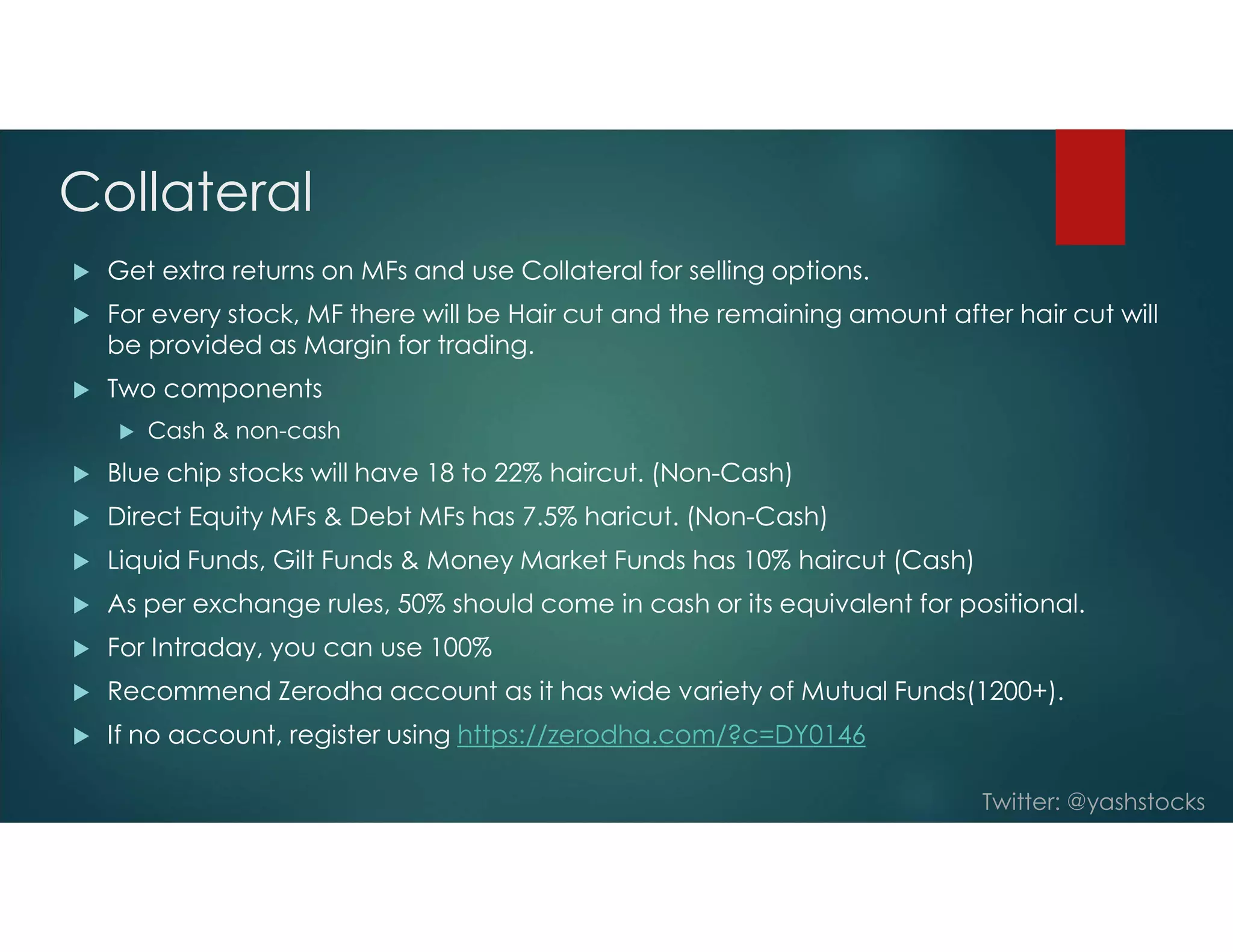 Twitter: @yashstocks
Collateral
 Get extra returns on MFs and use Collateral for selling options.
 For every stock, MF there will be Hair cut and the remaining amount after hair cut will
be provided as Margin for trading.
 Two components
 Cash & non-cash
 Blue chip stocks will have 18 to 22% haircut. (Non-Cash)
 Direct Equity MFs & Debt MFs has 7.5% haricut. (Non-Cash)
 Liquid Funds, Gilt Funds & Money Market Funds has 10% haircut (Cash)
 As per exchange rules, 50% should come in cash or its equivalent for positional.
 For Intraday, you can use 100%
 Recommend Zerodha account as it has wide variety of Mutual Funds(1200+).
 If no account, register using https://zerodha.com/?c=DY0146
 