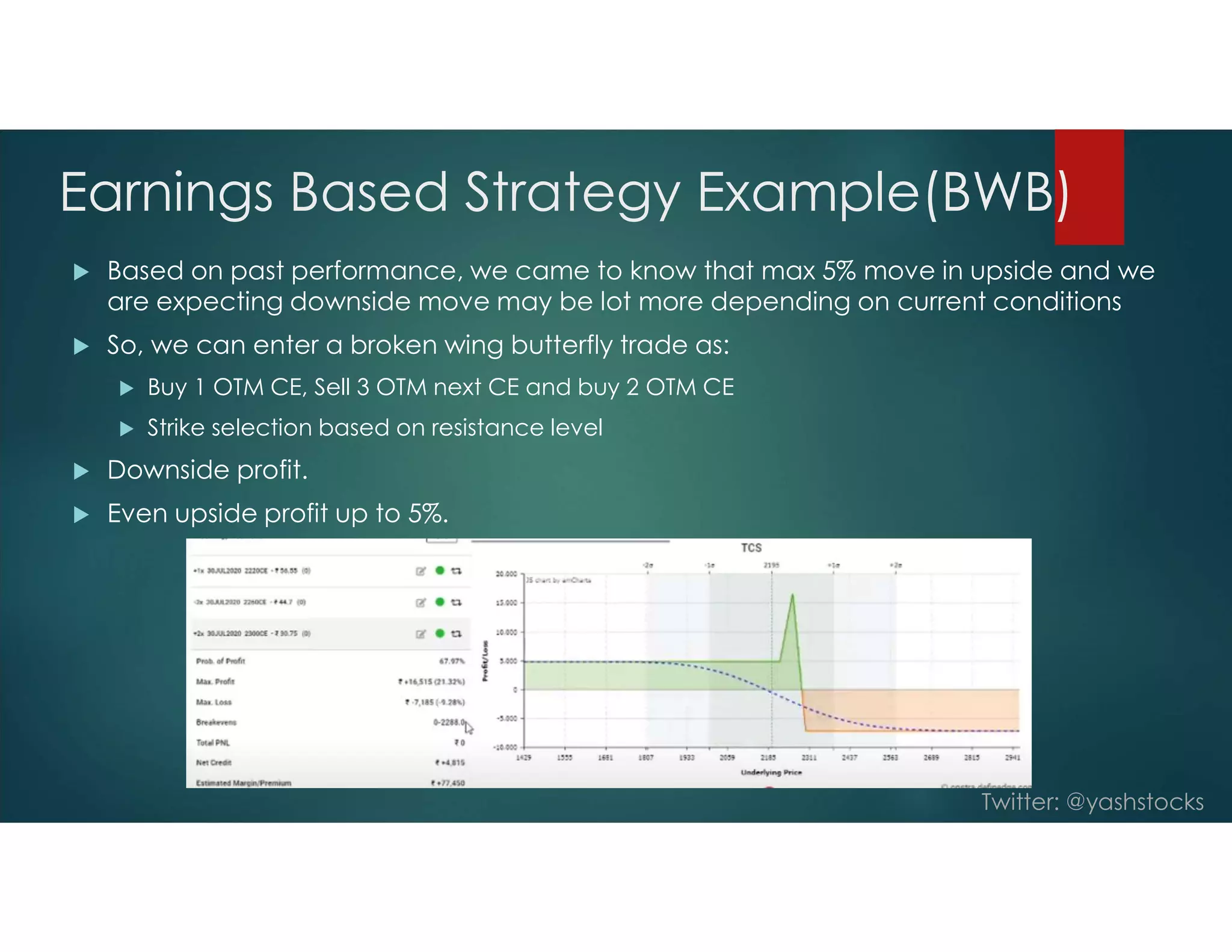 Twitter: @yashstocks
Earnings Based Strategy Example(BWB)
 Based on past performance, we came to know that max 5% move in upside and we
are expecting downside move may be lot more depending on current conditions
 So, we can enter a broken wing butterfly trade as:
 Buy 1 OTM CE, Sell 3 OTM next CE and buy 2 OTM CE
 Strike selection based on resistance level
 Downside profit.
 Even upside profit up to 5%.
 