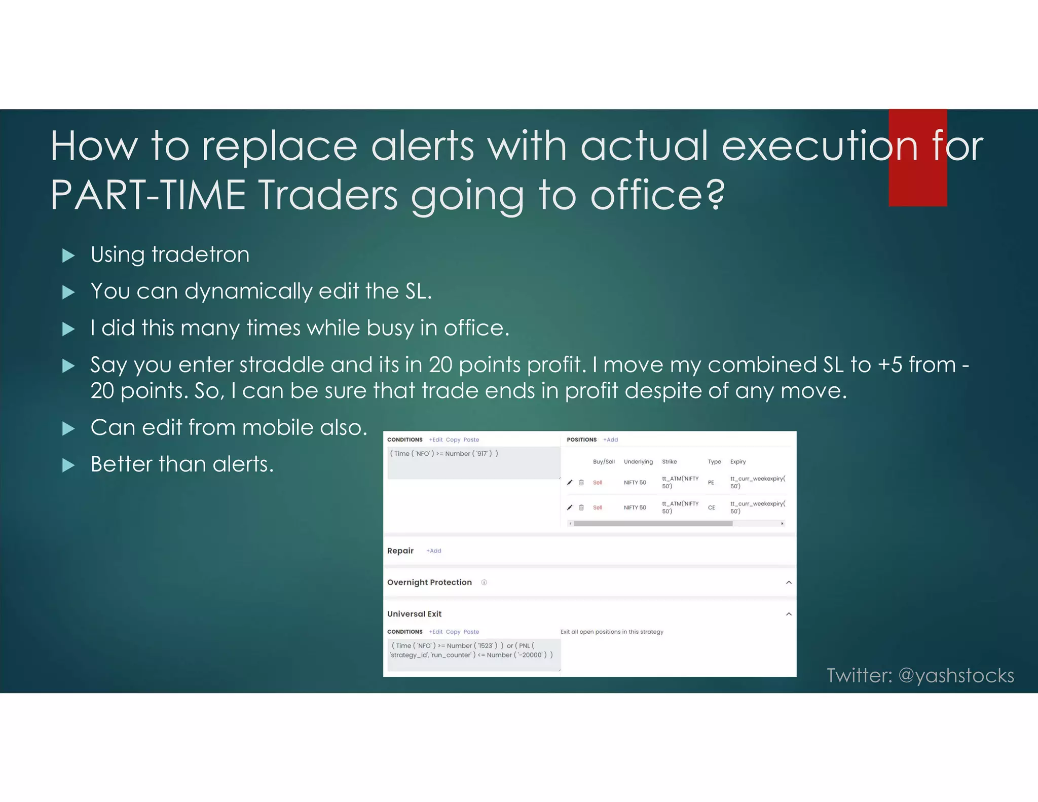 Twitter: @yashstocks
How to replace alerts with actual execution for
PART-TIME Traders going to office?
 Using tradetron
 You can dynamically edit the SL.
 I did this many times while busy in office.
 Say you enter straddle and its in 20 points profit. I move my combined SL to +5 from -
20 points. So, I can be sure that trade ends in profit despite of any move.
 Can edit from mobile also.
 Better than alerts.
 