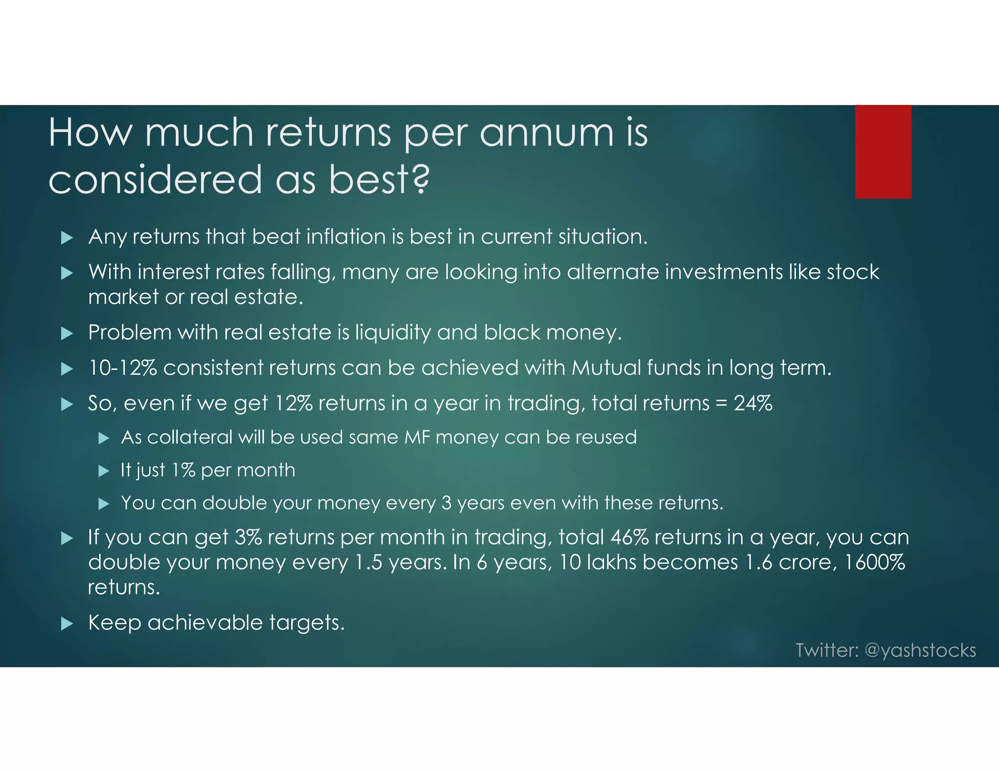 Twitter: @yashstocks
How much returns per annum is
considered as best?
 Any returns that beat inflation is best in current situation.
 With interest rates falling, many are looking into alternate investments like stock
market or real estate.
 Problem with real estate is liquidity and black money.
 10-12% consistent returns can be achieved with Mutual funds in long term.
 So, even if we get 12% returns in a year in trading, total returns = 24%
 As collateral will be used same MF money can be reused
 It just 1% per month
 You can double your money every 3 years even with these returns.
 If you can get 3% returns per month in trading, total 46% returns in a year, you can
double your money every 1.5 years. In 6 years, 10 lakhs becomes 1.6 crore, 1600%
returns.
 Keep achievable targets.
 