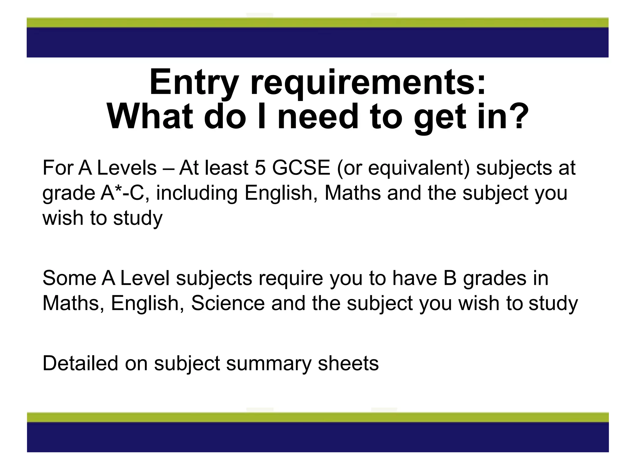 For A Levels – At least 5 GCSE (or equivalent) subjects at
grade A*-C, including English, Maths and the subject you
wish to study
Some A Level subjects require you to have B grades in
Maths, English, Science and the subject you wish to study
Detailed on subject summary sheets
Entry requirements:
What do I need to get in?
 