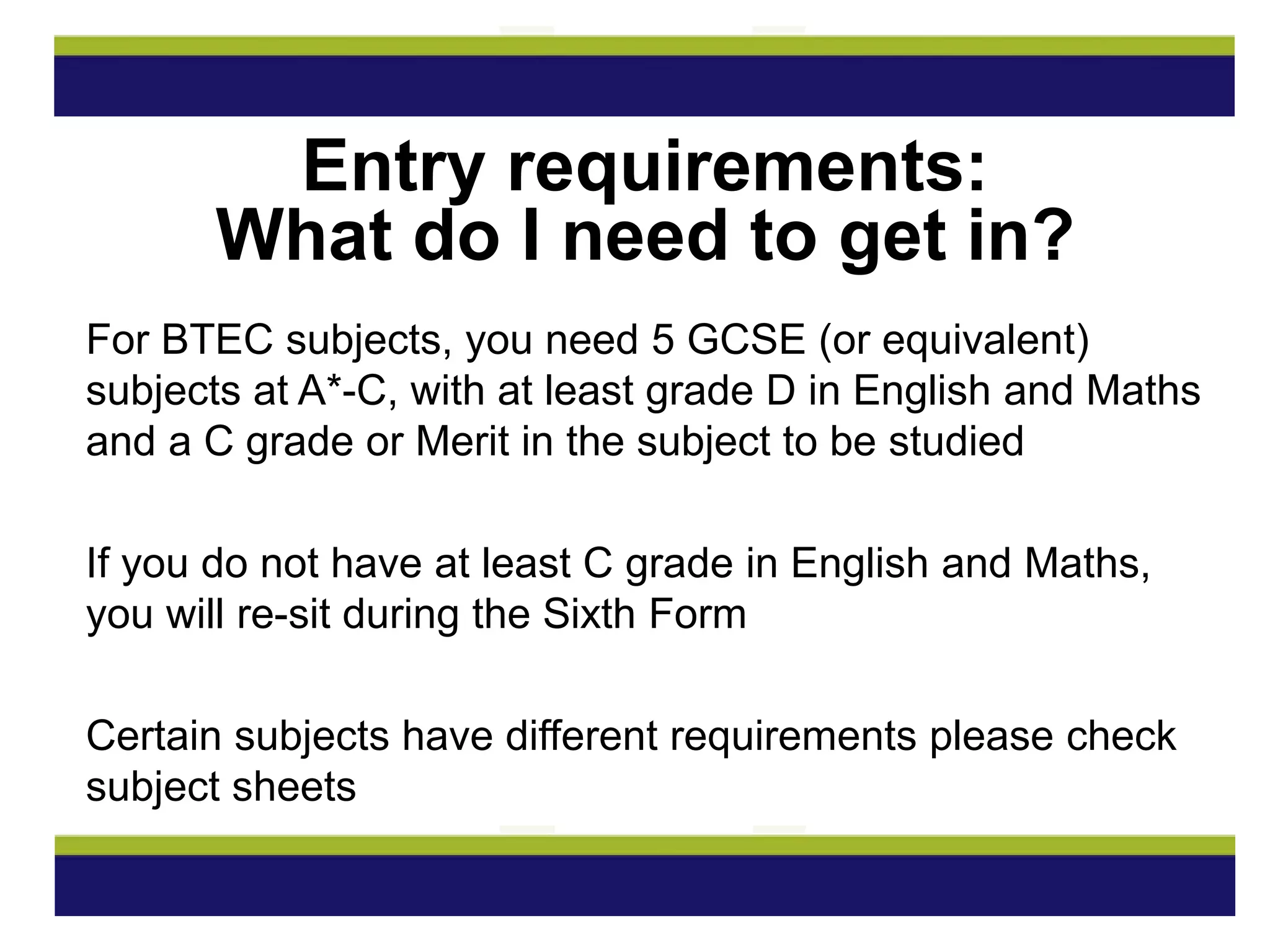 For BTEC subjects, you need 5 GCSE (or equivalent)
subjects at A*-C, with at least grade D in English and Maths
and a C grade or Merit in the subject to be studied
If you do not have at least C grade in English and Maths,
you will re-sit during the Sixth Form
Certain subjects have different requirements please check
subject sheets
Entry requirements:
What do I need to get in?
 