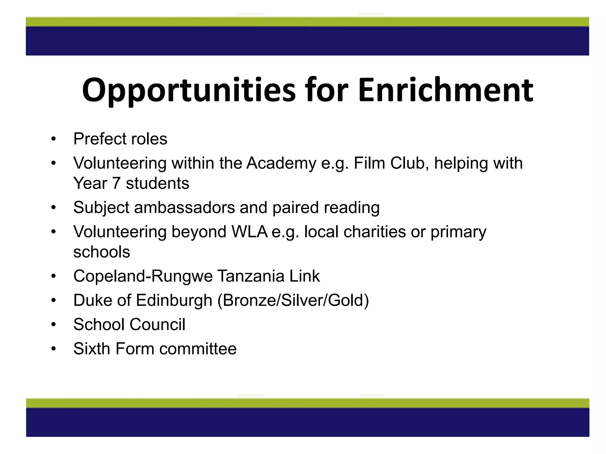 • Prefect roles
• Volunteering within the Academy e.g. Film Club, helping with
Year 7 students
• Subject ambassadors and paired reading
• Volunteering beyond WLA e.g. local charities or primary
schools
• Copeland-Rungwe Tanzania Link
• Duke of Edinburgh (Bronze/Silver/Gold)
• School Council
• Sixth Form committee
Opportunities for Enrichment
 