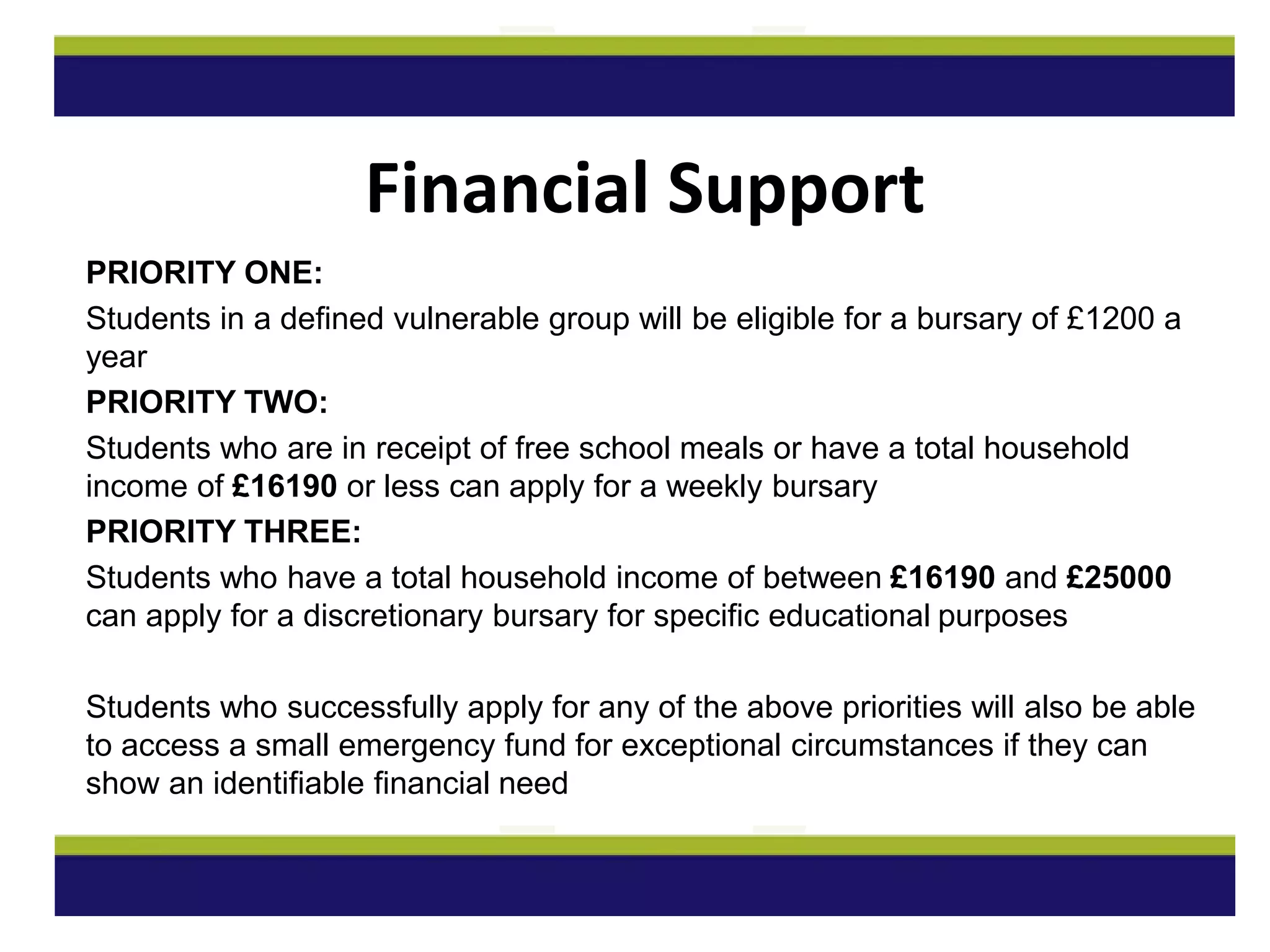 PRIORITY ONE:
Students in a defined vulnerable group will be eligible for a bursary of £1200 a
year
PRIORITY TWO:
Students who are in receipt of free school meals or have a total household
income of £16190 or less can apply for a weekly bursary
PRIORITY THREE:
Students who have a total household income of between £16190 and £25000
can apply for a discretionary bursary for specific educational purposes
Students who successfully apply for any of the above priorities will also be able
to access a small emergency fund for exceptional circumstances if they can
show an identifiable financial need
Financial Support
 