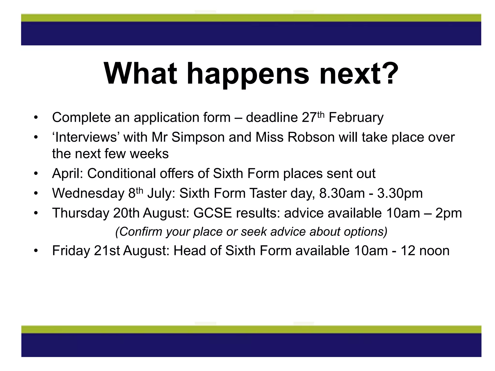 • Complete an application form – deadline 27th February
• ‘Interviews’ with Mr Simpson and Miss Robson will take place over
the next few weeks
• April: Conditional offers of Sixth Form places sent out
• Wednesday 8th July: Sixth Form Taster day, 8.30am - 3.30pm
• Thursday 20th August: GCSE results: advice available 10am – 2pm
(Confirm your place or seek advice about options)
• Friday 21st August: Head of Sixth Form available 10am - 12 noon
What happens next?
 