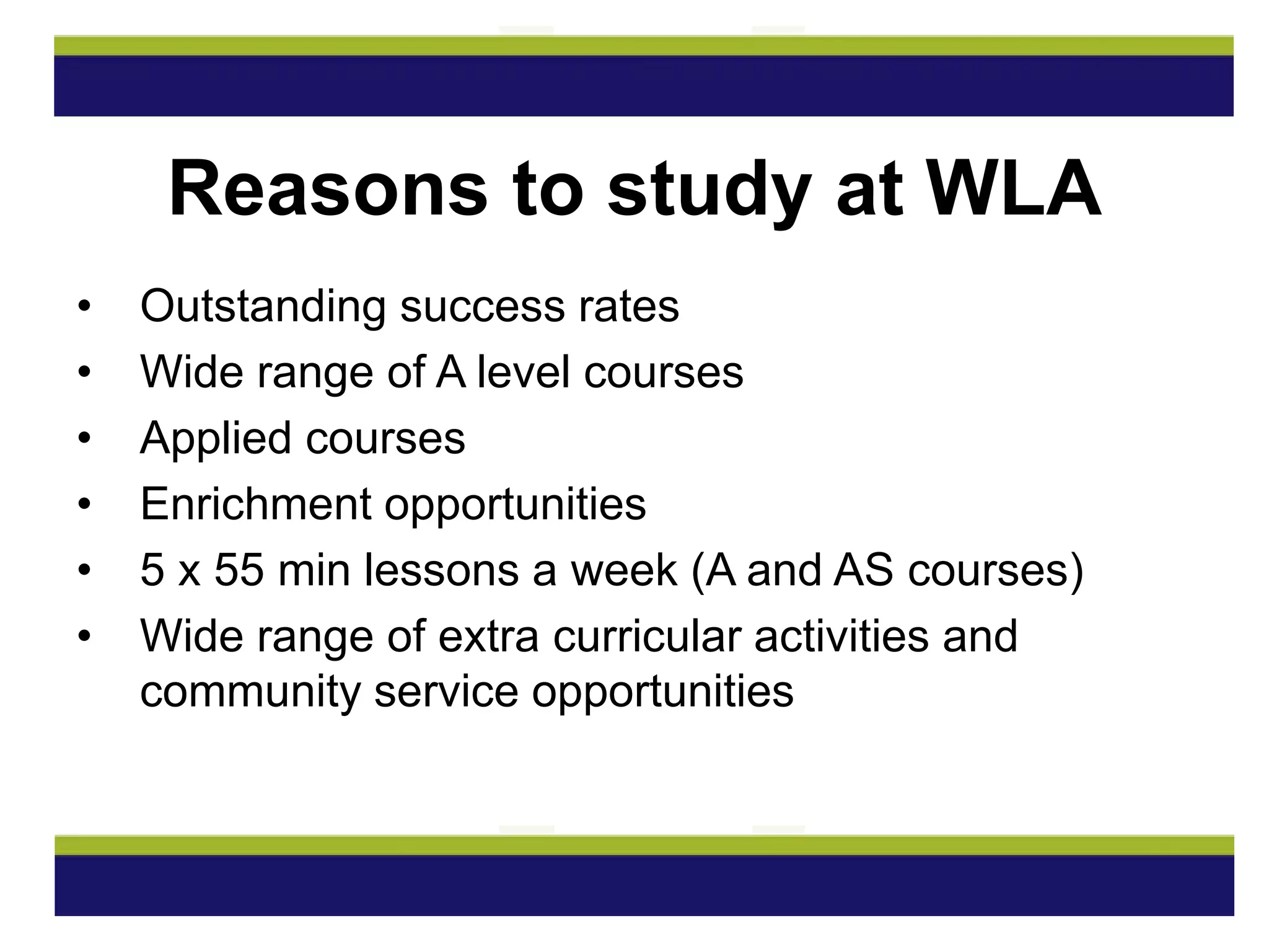 • Outstanding success rates
• Wide range of A level courses
• Applied courses
• Enrichment opportunities
• 5 x 55 min lessons a week (A and AS courses)
• Wide range of extra curricular activities and
community service opportunities
Reasons to study at WLA
 
