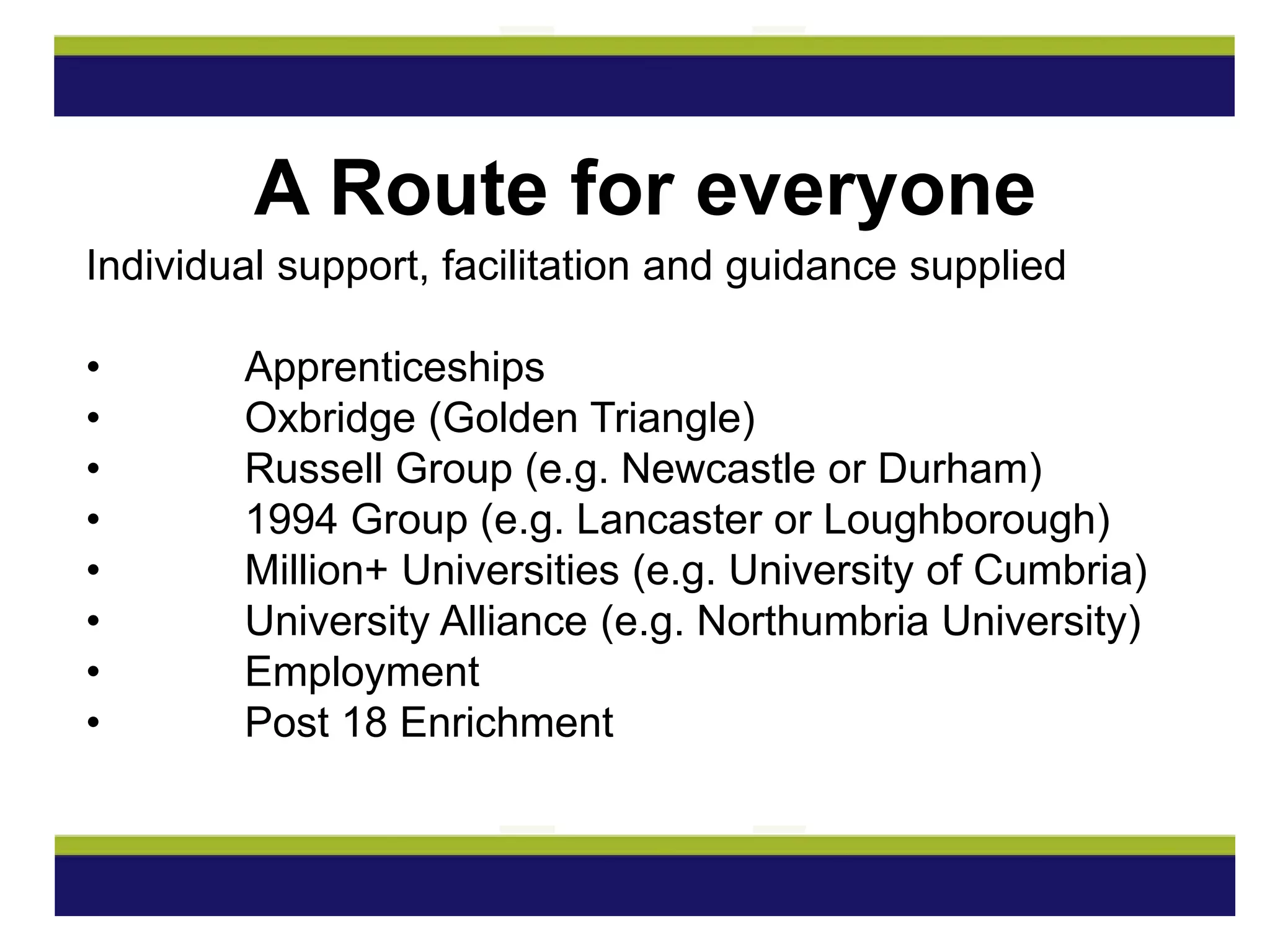 Individual support, facilitation and guidance supplied
• Apprenticeships
• Oxbridge (Golden Triangle)
• Russell Group (e.g. Newcastle or Durham)
• 1994 Group (e.g. Lancaster or Loughborough)
• Million+ Universities (e.g. University of Cumbria)
• University Alliance (e.g. Northumbria University)
• Employment
• Post 18 Enrichment
A Route for everyone
 