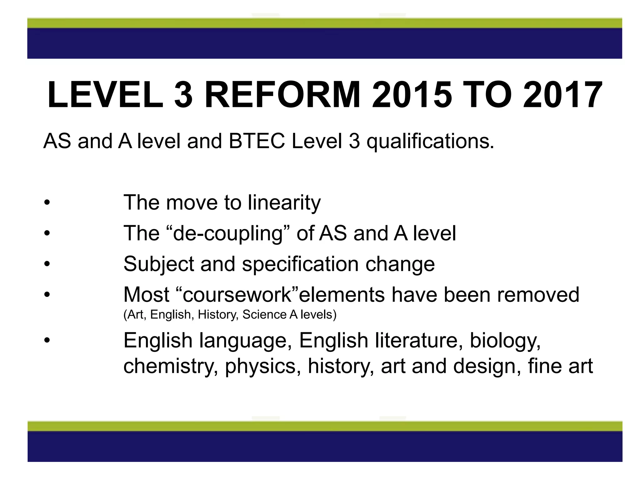 AS and A level and BTEC Level 3 qualifications.
• The move to linearity
• The “de-coupling” of AS and A level
• Subject and specification change
• Most “coursework”elements have been removed
(Art, English, History, Science A levels)
• English language, English literature, biology,
chemistry, physics, history, art and design, fine art
LEVEL 3 REFORM 2015 TO 2017
 