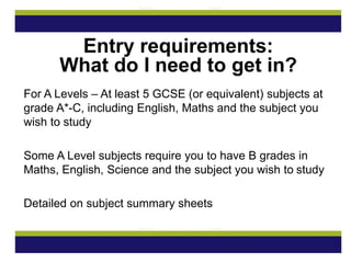 For A Levels – At least 5 GCSE (or equivalent) subjects at
grade A*-C, including English, Maths and the subject you
wish to study
Some A Level subjects require you to have B grades in
Maths, English, Science and the subject you wish to study
Detailed on subject summary sheets
Entry requirements:
What do I need to get in?
 