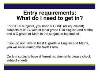 For BTEC subjects, you need 5 GCSE (or equivalent)
subjects at A*-C, with at least grade D in English and Maths
and a C grade or Merit in the subject to be studied
If you do not have at least C grade in English and Maths,
you will re-sit during the Sixth Form
Certain subjects have different requirements please check
subject sheets
Entry requirements:
What do I need to get in?
 