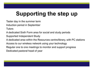 Taster day in the summer term
Induction period in September
Tutors
A dedicated Sixth Form area for social and study periods
Supported Independent Study
A dedicated area within the Resources centre/library, with PC stations
Access to our wireless network using your technology
Regular one to one meetings to monitor and support progress
Dedicated pastoral head of year
Supporting the step up
 