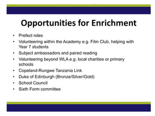 • Prefect roles
• Volunteering within the Academy e.g. Film Club, helping with
Year 7 students
• Subject ambassadors and paired reading
• Volunteering beyond WLA e.g. local charities or primary
schools
• Copeland-Rungwe Tanzania Link
• Duke of Edinburgh (Bronze/Silver/Gold)
• School Council
• Sixth Form committee
Opportunities for Enrichment
 