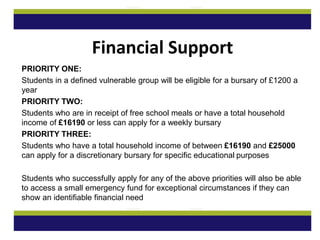 PRIORITY ONE:
Students in a defined vulnerable group will be eligible for a bursary of £1200 a
year
PRIORITY TWO:
Students who are in receipt of free school meals or have a total household
income of £16190 or less can apply for a weekly bursary
PRIORITY THREE:
Students who have a total household income of between £16190 and £25000
can apply for a discretionary bursary for specific educational purposes
Students who successfully apply for any of the above priorities will also be able
to access a small emergency fund for exceptional circumstances if they can
show an identifiable financial need
Financial Support
 