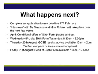 • Complete an application form – deadline 27th February
• ‘Interviews’ with Mr Simpson and Miss Robson will take place over
the next few weeks
• April: Conditional offers of Sixth Form places sent out
• Wednesday 8th July: Sixth Form Taster day, 8.30am - 3.30pm
• Thursday 20th August: GCSE results: advice available 10am – 2pm
(Confirm your place or seek advice about options)
• Friday 21st August: Head of Sixth Form available 10am - 12 noon
What happens next?
 