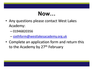Now…
• Any questions please contact West Lakes
Academy:
– 01946820356
– sixthform@westlakesacademy.org.uk
• Complete an application form and return this
to the Academy by 27th February
 