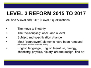 AS and A level and BTEC Level 3 qualifications.
• The move to linearity
• The “de-coupling” of AS and A level
• Subject and specification change
• Most “coursework”elements have been removed
(Art, English, History, Science A levels)
• English language, English literature, biology,
chemistry, physics, history, art and design, fine art
LEVEL 3 REFORM 2015 TO 2017
 